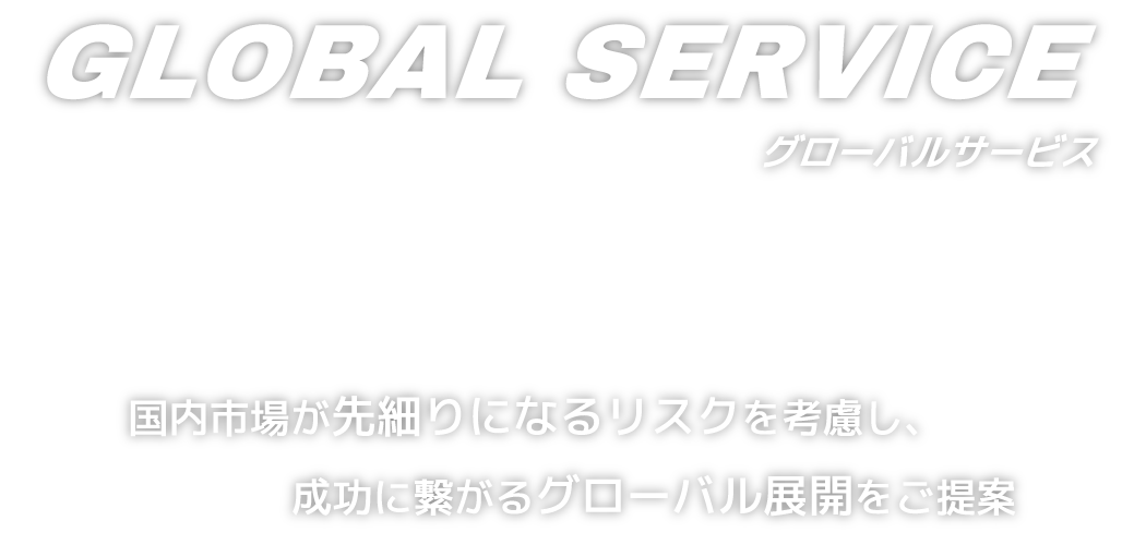 GLOBAL SERVICE グローバルサービス - 国内市場が先細りになるリスクを考慮し、成功に繋がるグローバル展開をご提案  -